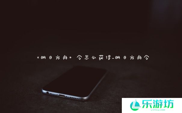 《明日方舟》令怎么获得_明日方舟令 《明日方舟》令怎么获得_明日方舟令