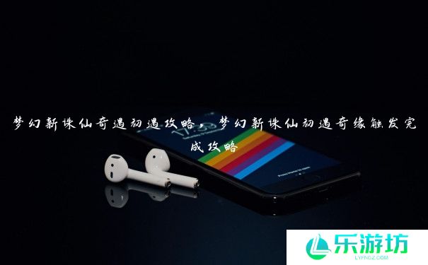 梦幻新诛仙奇遇初遇攻略,梦幻新诛仙初遇奇缘触发完成攻略 梦幻新诛仙奇遇初遇攻略,梦幻新诛仙初遇奇缘触发完成攻略
