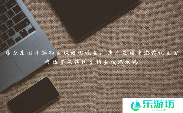 摩尔庄园手游钓鱼攻略传说鱼,摩尔庄园手游传说鱼分布位置及传说鱼钓鱼技巧攻略 摩尔庄园手游钓鱼攻略传说鱼,摩尔庄园手游传说鱼分布位置及传说鱼钓鱼技巧攻略
