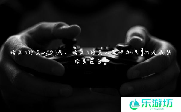 暗黑3野蛮人加点,暗黑3野蛮人巅峰加点(打造最强输出巨兽) 暗黑3野蛮人加点,暗黑3野蛮人巅峰加点(打造最强输出巨兽)