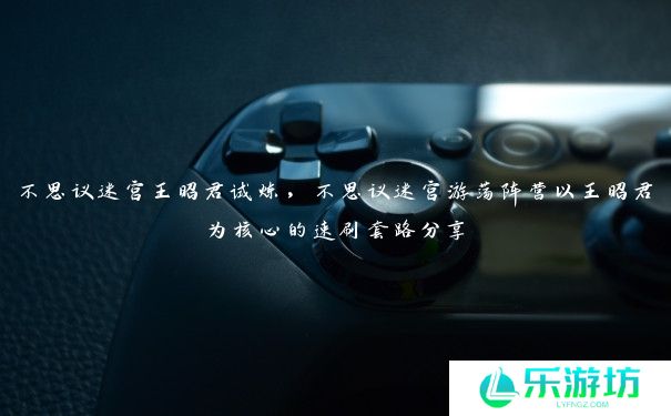 不思议迷宫王昭君试炼,不思议迷宫游荡阵营以王昭君为核心的速刷套路分享 不思议迷宫王昭君试炼,不思议迷宫游荡阵营以王昭君为核心的速刷套路分享