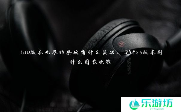 100版本无尽的祭坛有什么奖励,DNF85版本刷什么图最赚钱 100版本无尽的祭坛有什么奖励,DNF85版本刷什么图最赚钱