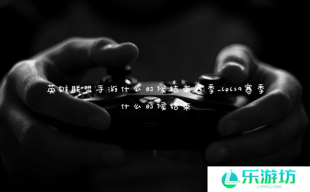 英雄联盟手游什么时候结束赛季_lols9赛季什么时候结束 英雄联盟手游什么时候结束赛季_lols9赛季什么时候结束