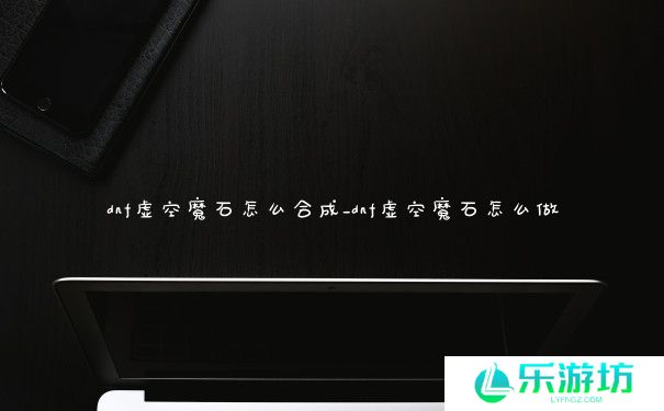 dnf虚空魔石怎么合成_dnf虚空魔石怎么做 dnf虚空魔石怎么合成_dnf虚空魔石怎么做