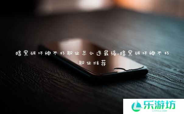 暗黑破坏神不朽职业怎么选最强_暗黑破坏神不朽职业推荐 暗黑破坏神不朽职业怎么选最强_暗黑破坏神不朽职业推荐
