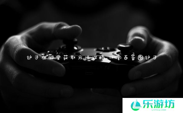 铲子在哪里获取方法攻略_江南百景图铲子 铲子在哪里获取方法攻略_江南百景图铲子