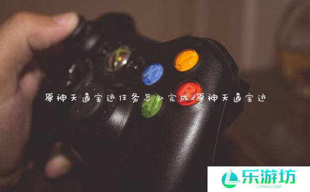 原神天遒宝迹任务怎么完成_原神天遒宝迹 原神天遒宝迹任务怎么完成_原神天遒宝迹