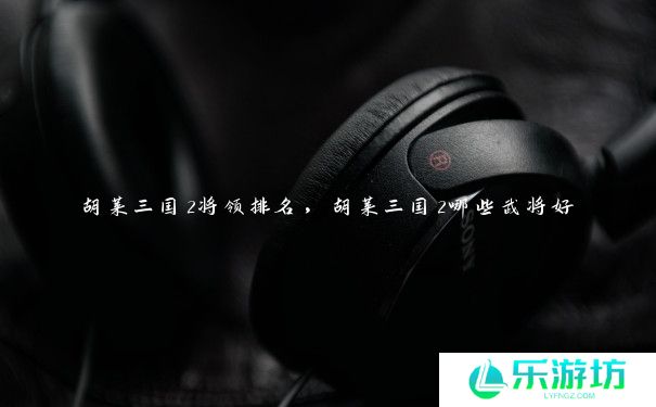 胡莱三国2将领排名,胡莱三国2哪些武将好 胡莱三国2将领排名,胡莱三国2哪些武将好