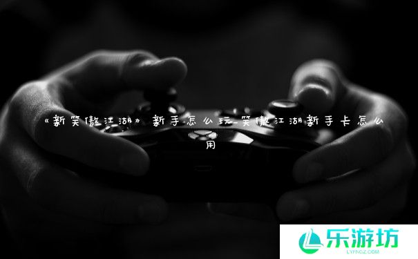 《新笑傲江湖》新手怎么玩_笑傲江湖新手卡怎么用 《新笑傲江湖》新手怎么玩_笑傲江湖新手卡怎么用