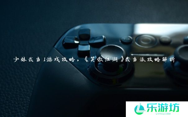 少林武当1游戏攻略,《笑傲江湖》武当派攻略解析 少林武当1游戏攻略,《笑傲江湖》武当派攻略解析