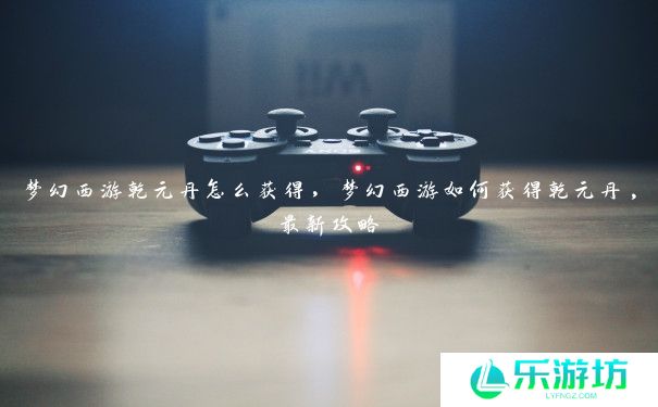 梦幻西游乾元丹怎么获得,梦幻西游如何获得乾元丹,最新攻略 梦幻西游乾元丹怎么获得,梦幻西游如何获得乾元丹,最新攻略
