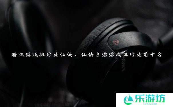 腾讯游戏排行榜仙侠,仙侠手游游戏排行榜前十名 腾讯游戏排行榜仙侠,仙侠手游游戏排行榜前十名