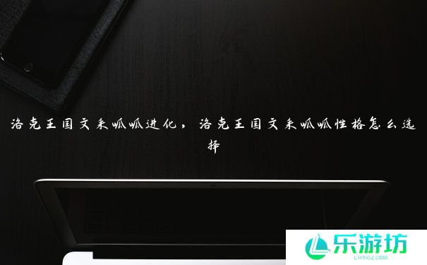 洛克王国文采呱呱进化，洛克王国文采呱呱性格怎么选择